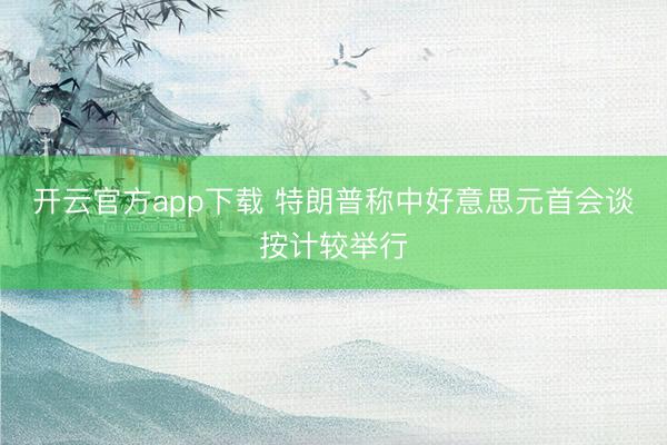 开云官方app下载 特朗普称中好意思元首会谈按计较举行