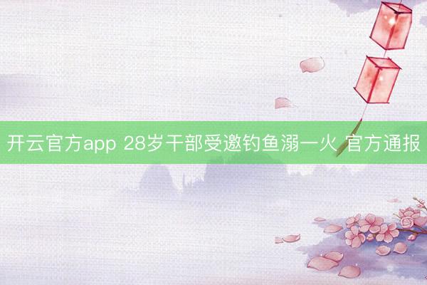 开云官方app 28岁干部受邀钓鱼溺一火 官方通报
