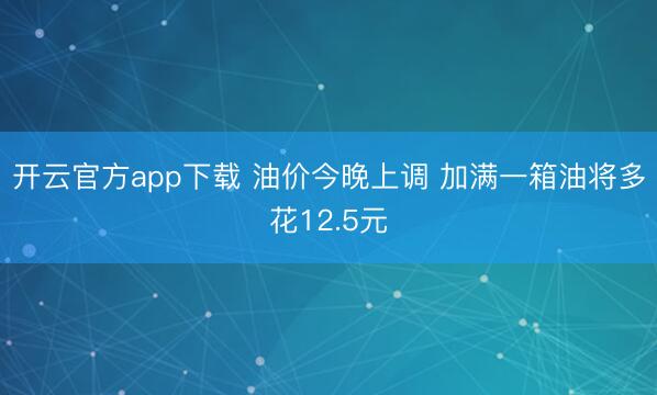 开云官方app下载 油价今晚上调 加满一箱油将多花12.5元
