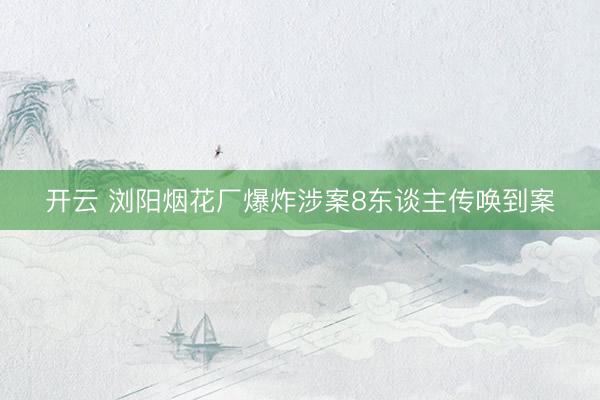开云 浏阳烟花厂爆炸涉案8东谈主传唤到案