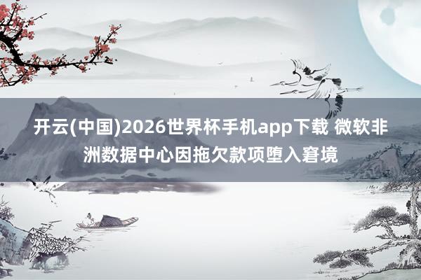 开云(中国)2026世界杯手机app下载 微软非洲数据中心因拖欠款项堕入窘境