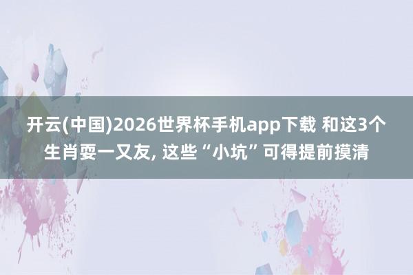 开云(中国)2026世界杯手机app下载 和这3个生肖耍一又友, 这些“小坑”可得提前摸清