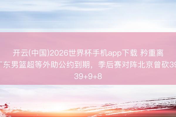 开云(中国)2026世界杯手机app下载 矜重离队!广东男篮超等外助公约到期,季后赛对阵北京曾砍39+9+8