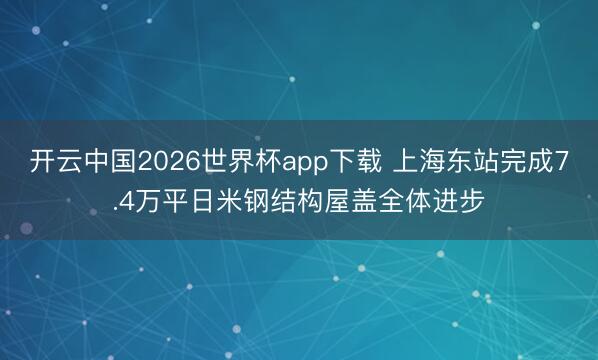 开云中国2026世界杯app下载 上海东站完成7.4万平日米钢结构屋盖全体进步