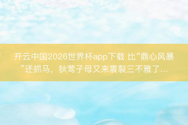 开云中国2026世界杯app下载 比“鼎心风暴”还抓马,狄莺子母又来震裂三不雅了…
