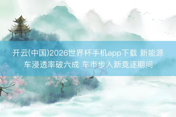 开云(中国)2026世界杯手机app下载 新能源车浸透率破六成 车市步入新竞逐期间