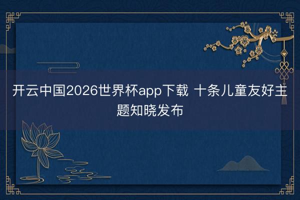 开云中国2026世界杯app下载 十条儿童友好主题知晓发布