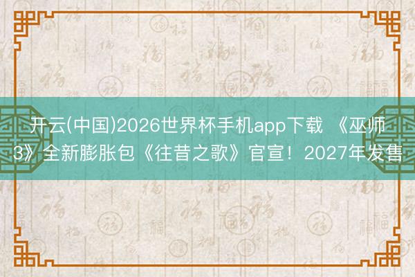 开云(中国)2026世界杯手机app下载 《巫师3》全新膨胀包《往昔之歌》官宣!2027年发售