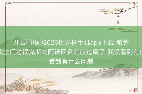开云(中国)2026世界杯手机app下载 帕金斯：东谈主们对福克斯的阿谁回合响应过度了 我没看到有什么问题
