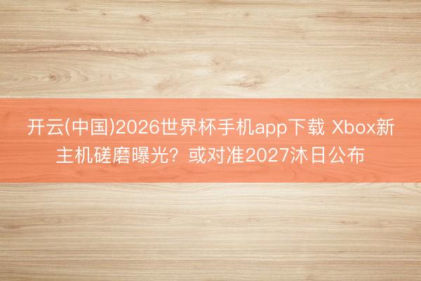 开云(中国)2026世界杯手机app下载 Xbox新主机磋磨曝光?或对准2027沐日公布
