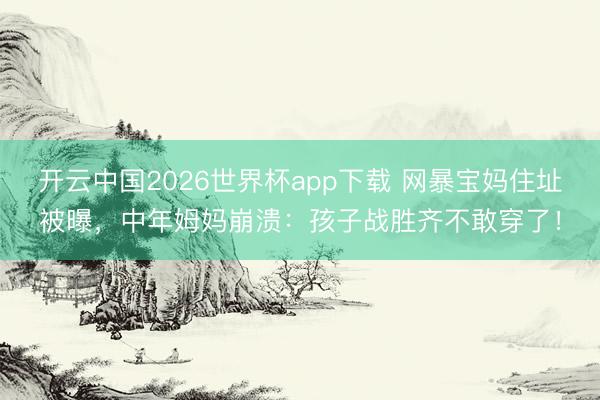 开云中国2026世界杯app下载 网暴宝妈住址被曝,中年姆妈崩溃:孩子战胜齐不敢穿了!