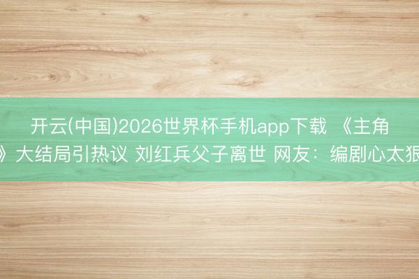 开云(中国)2026世界杯手机app下载 《主角》大结局引热议 刘红兵父子离世 网友:编剧心太狠