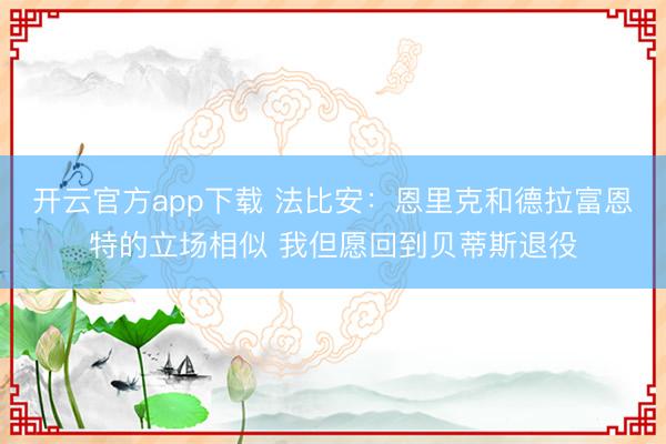 开云官方app下载 法比安:恩里克和德拉富恩特的立场相似 我但愿回到贝蒂斯退役