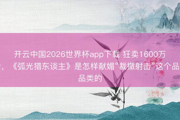 开云中国2026世界杯app下载 狂卖1600万份后,《弧光猎东谈主》是怎样献媚“裁撤射击”这个品类的
